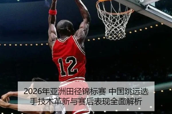 2026年亚洲田径锦标赛 中国跳远选手技术革新与赛后表现全面解析