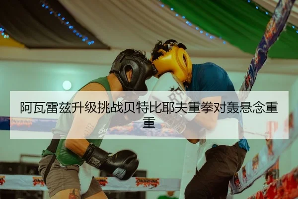 阿瓦雷兹升级挑战贝特比耶夫重拳对轰悬念重重